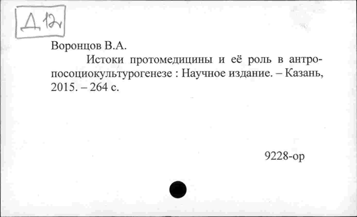 ﻿Воронцов B.A.
Истоки протомедицины и её роль в антро-посоциокультурогенезе : Научное издание. - Казань, 2015.-264 с.
9228-ор